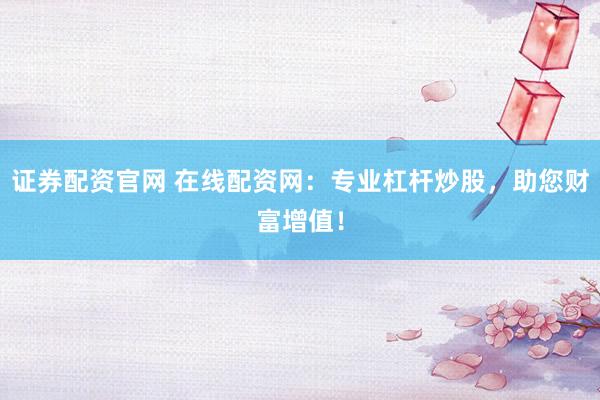 证券配资官网 在线配资网：专业杠杆炒股，助您财富增值！