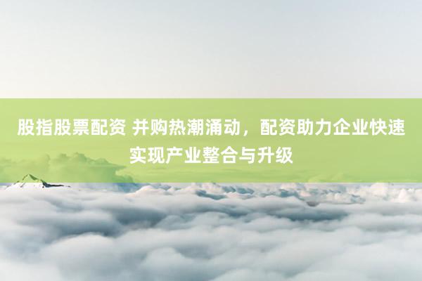 股指股票配资 并购热潮涌动，配资助力企业快速实现产业整合与升级