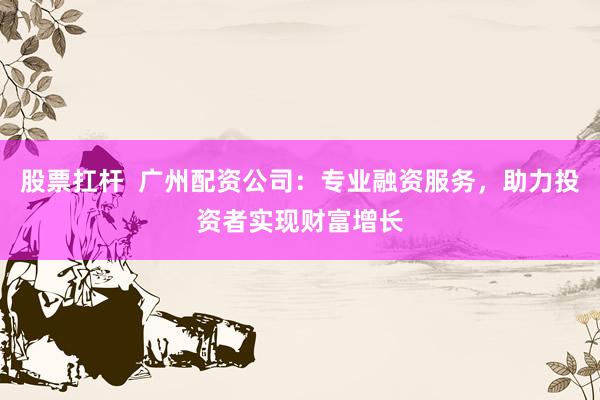 股票扛杆  广州配资公司：专业融资服务，助力投资者实现财富增长