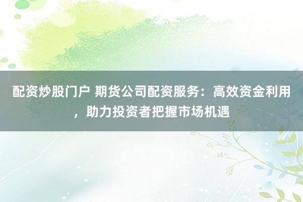 配资炒股门户 期货公司配资服务：高效资金利用，助力投资者把握市场机遇