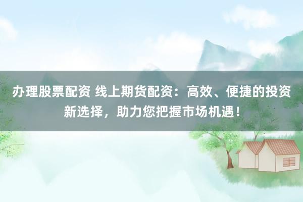 办理股票配资 线上期货配资：高效、便捷的投资新选择，助力您把握市场机遇！