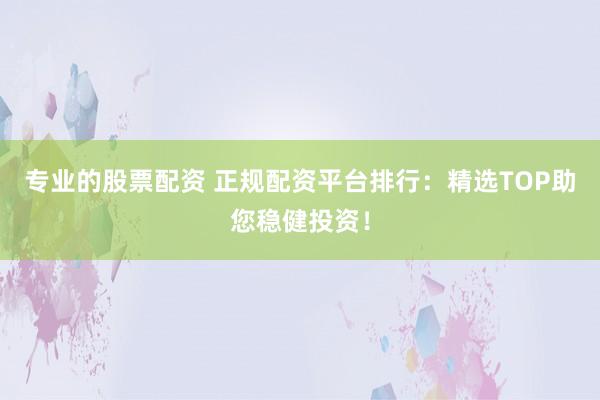 专业的股票配资 正规配资平台排行：精选TOP助您稳健投资！