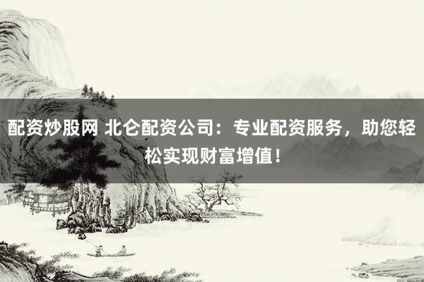 配资炒股网 北仑配资公司：专业配资服务，助您轻松实现财富增值！