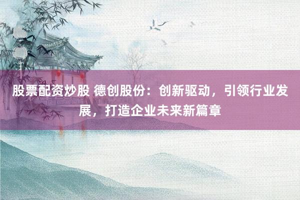 股票配资炒股 德创股份：创新驱动，引领行业发展，打造企业未来新篇章