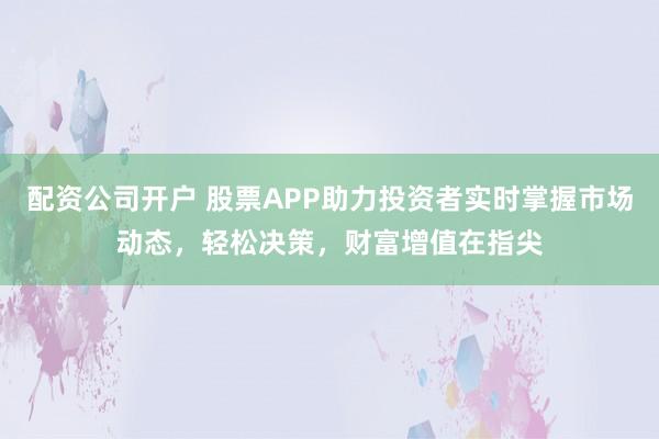 配资公司开户 股票APP助力投资者实时掌握市场动态，轻松决策，财富增值在指尖