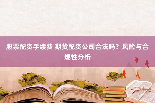 股票配资手续费 期货配资公司合法吗？风险与合规性分析
