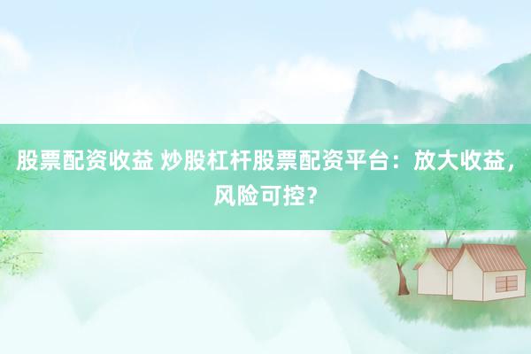 股票配资收益 炒股杠杆股票配资平台：放大收益，风险可控？