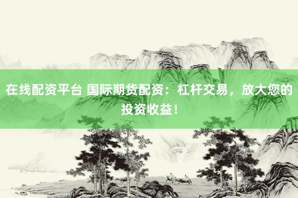 在线配资平台 国际期货配资：杠杆交易，放大您的投资收益！