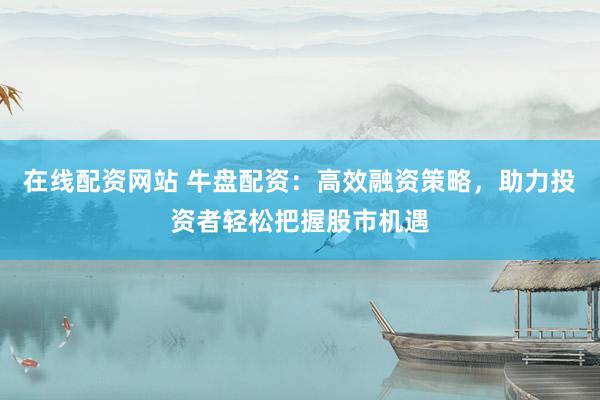 在线配资网站 牛盘配资：高效融资策略，助力投资者轻松把握股市机遇