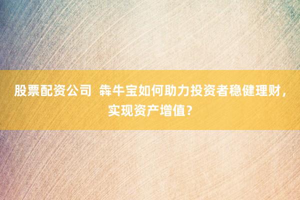 股票配资公司  犇牛宝如何助力投资者稳健理财，实现资产增值？