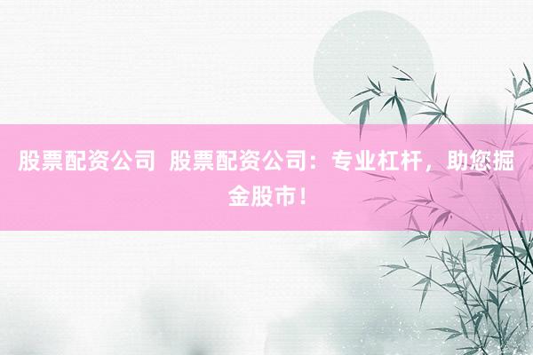 股票配资公司  股票配资公司：专业杠杆，助您掘金股市！