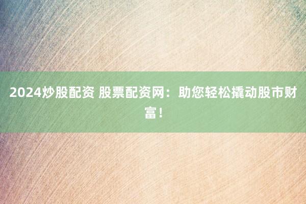 2024炒股配资 股票配资网：助您轻松撬动股市财富！