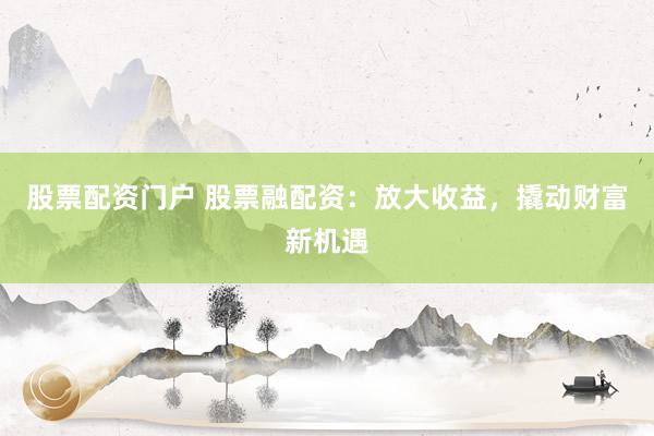 股票配资门户 股票融配资：放大收益，撬动财富新机遇