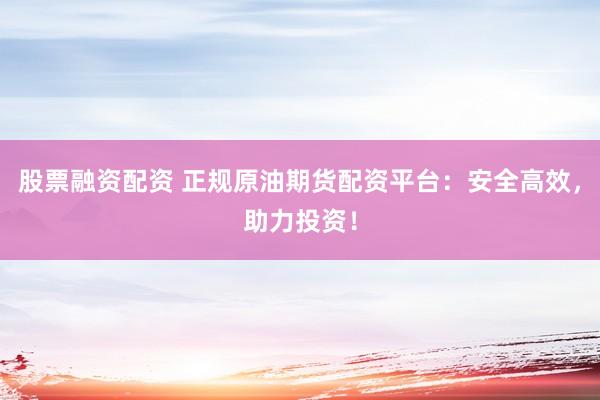股票融资配资 正规原油期货配资平台：安全高效，助力投资！