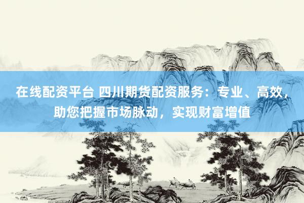 在线配资平台 四川期货配资服务：专业、高效，助您把握市场脉动，实现财富增值