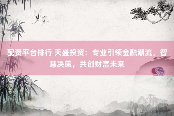 配资平台排行 天盛投资：专业引领金融潮流，智慧决策，共创财富未来