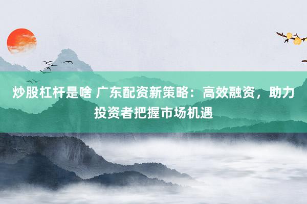 炒股杠杆是啥 广东配资新策略：高效融资，助力投资者把握市场机遇