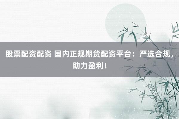 股票配资配资 国内正规期货配资平台：严选合规，助力盈利！