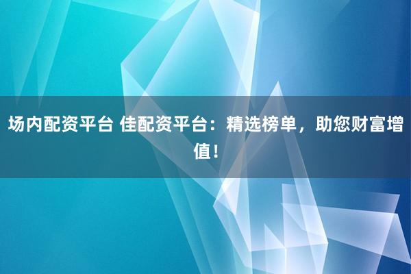 场内配资平台 佳配资平台：精选榜单，助您财富增值！