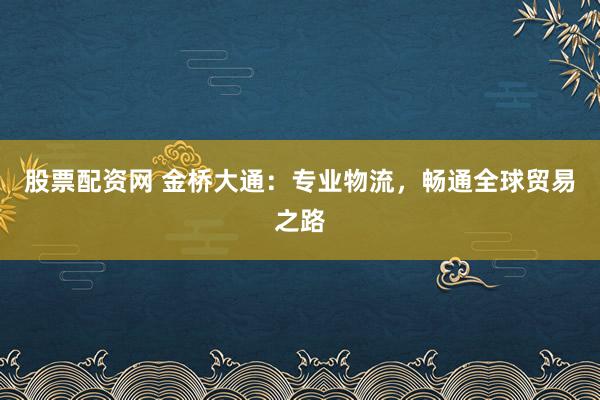 股票配资网 金桥大通：专业物流，畅通全球贸易之路