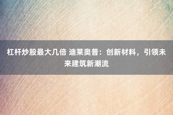 杠杆炒股最大几倍 迪莱奥普：创新材料，引领未来建筑新潮流
