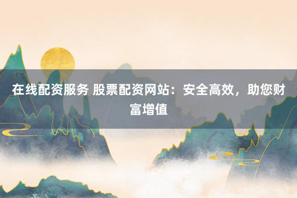 在线配资服务 股票配资网站：安全高效，助您财富增值
