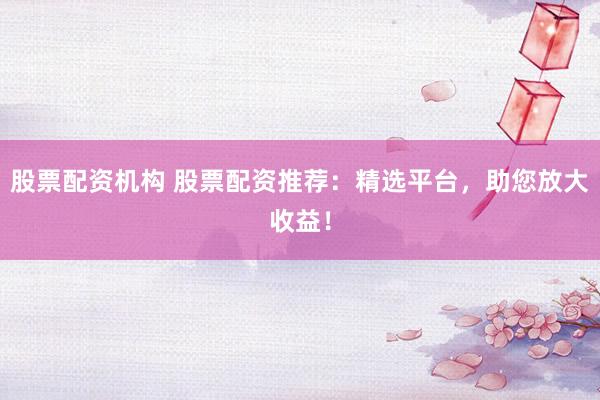 股票配资机构 股票配资推荐：精选平台，助您放大收益！