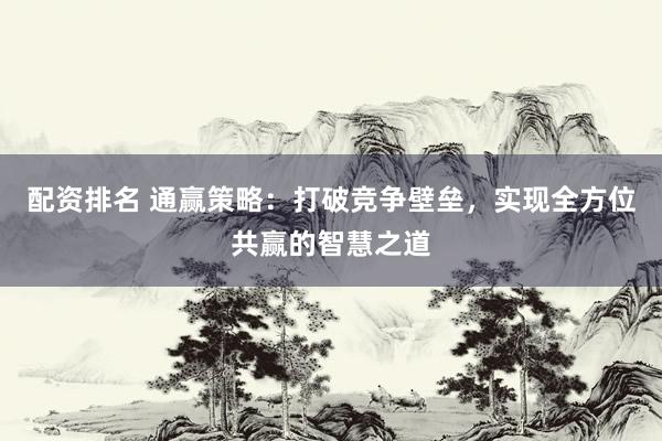 配资排名 通赢策略：打破竞争壁垒，实现全方位共赢的智慧之道