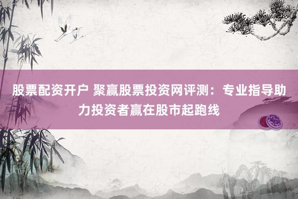 股票配资开户 聚赢股票投资网评测：专业指导助力投资者赢在股市起跑线