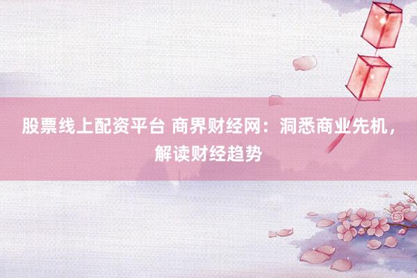 股票线上配资平台 商界财经网：洞悉商业先机，解读财经趋势
