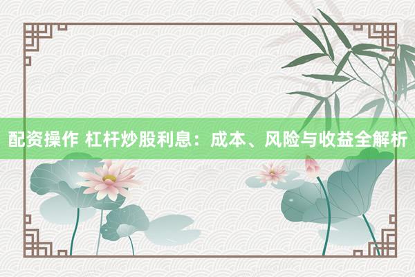 配资操作 杠杆炒股利息：成本、风险与收益全解析