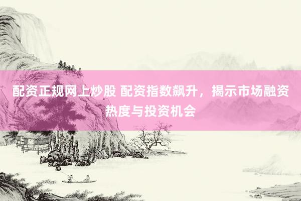 配资正规网上炒股 配资指数飙升，揭示市场融资热度与投资机会
