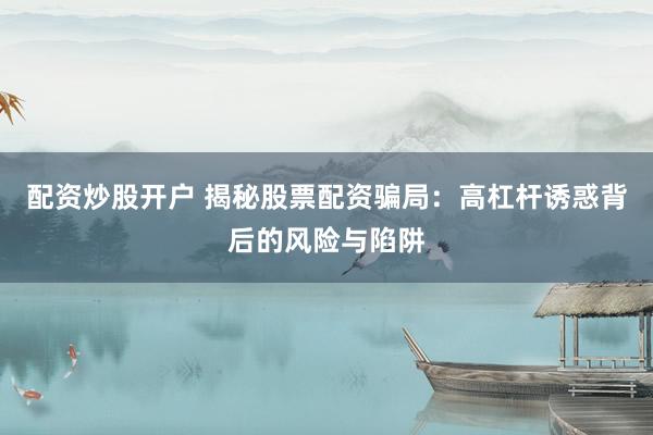 配资炒股开户 揭秘股票配资骗局：高杠杆诱惑背后的风险与陷阱