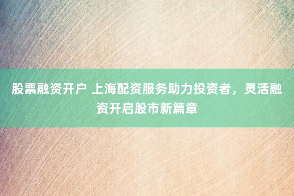 股票融资开户 上海配资服务助力投资者，灵活融资开启股市新篇章