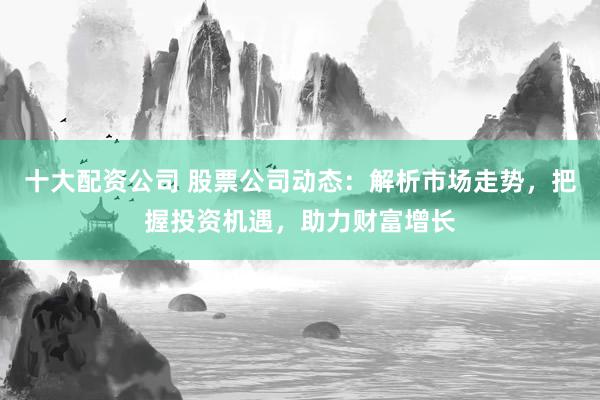 十大配资公司 股票公司动态：解析市场走势，把握投资机遇，助力财富增长