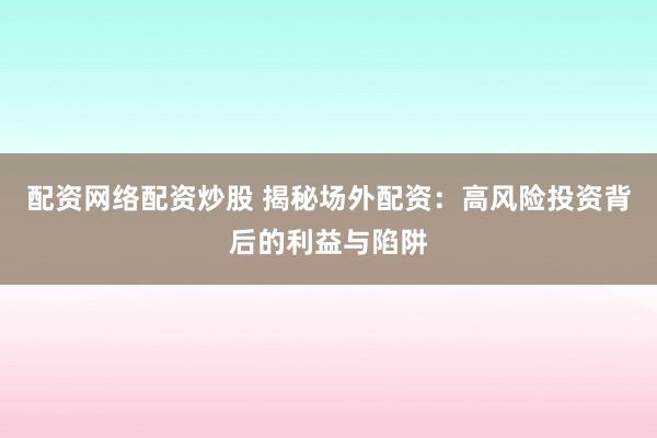 配资网络配资炒股 揭秘场外配资：高风险投资背后的利益与陷阱