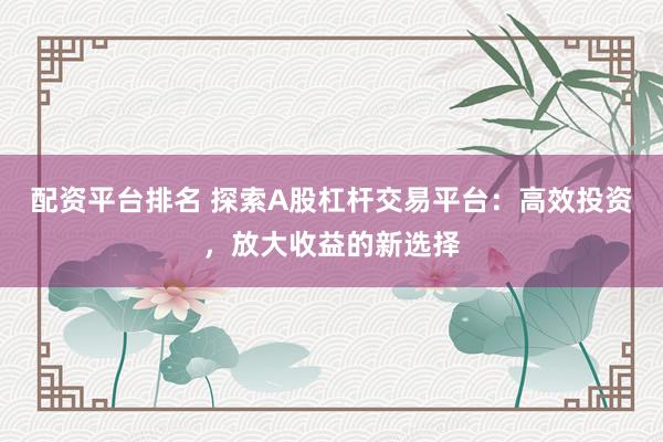 配资平台排名 探索A股杠杆交易平台：高效投资，放大收益的新选择