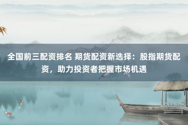 全国前三配资排名 期货配资新选择：股指期货配资，助力投资者把握市场机遇