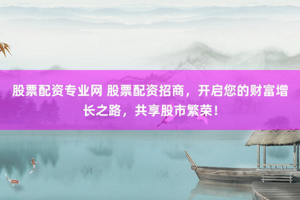 股票配资专业网 股票配资招商，开启您的财富增长之路，共享股市繁荣！