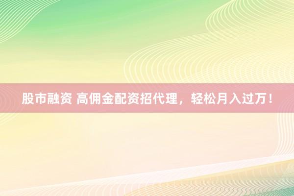 股市融资 高佣金配资招代理，轻松月入过万！