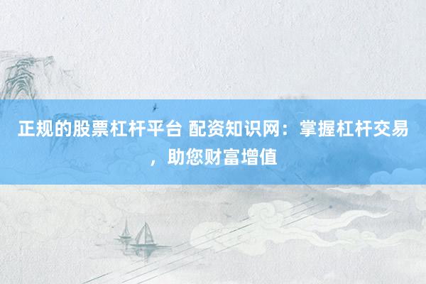 正规的股票杠杆平台 配资知识网：掌握杠杆交易，助您财富增值