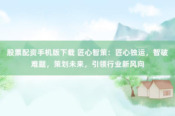 股票配资手机版下载 匠心智策：匠心独运，智破难题，策划未来，引领行业新风向