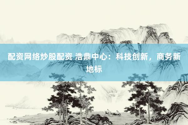 配资网络炒股配资 浩鼎中心：科技创新，商务新地标