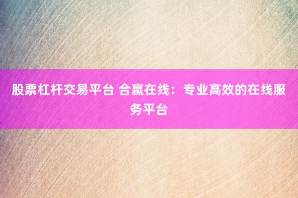 股票杠杆交易平台 合赢在线：专业高效的在线服务平台