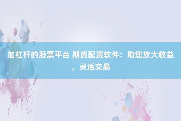 加杠杆的股票平台 期货配资软件：助您放大收益，灵活交易