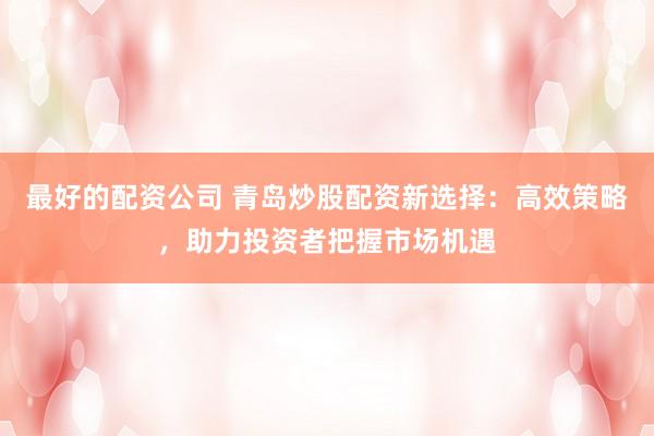 最好的配资公司 青岛炒股配资新选择：高效策略，助力投资者把握市场机遇