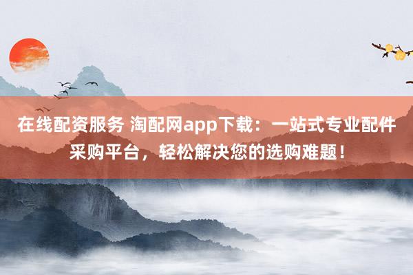 在线配资服务 淘配网app下载：一站式专业配件采购平台，轻松解决您的选购难题！