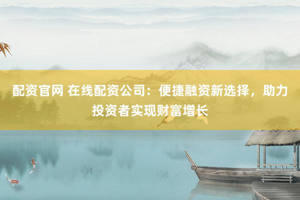 配资官网 在线配资公司：便捷融资新选择，助力投资者实现财富增长