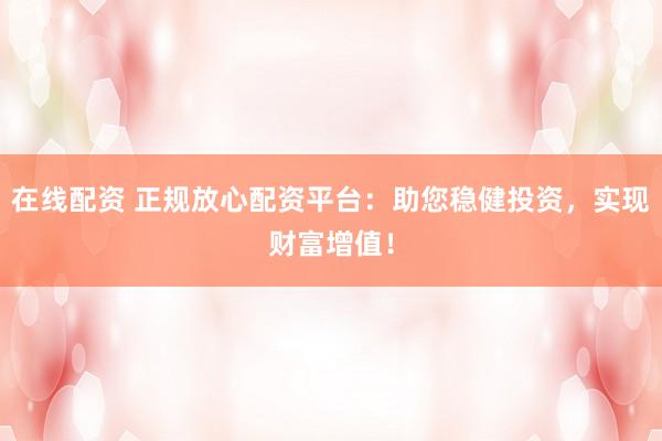 在线配资 正规放心配资平台：助您稳健投资，实现财富增值！