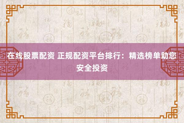 在线股票配资 正规配资平台排行：精选榜单助您安全投资